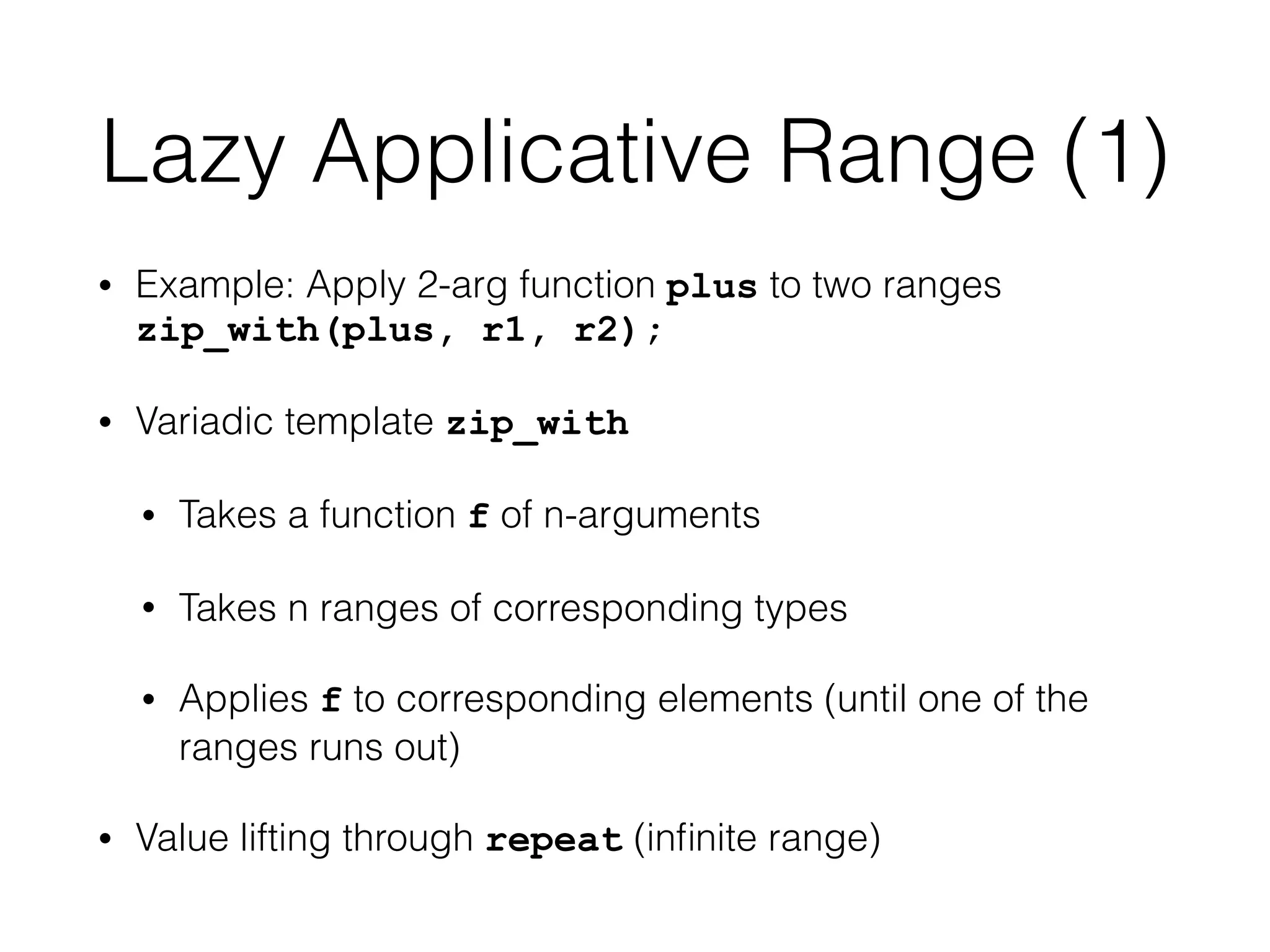 Lazy Applicative Range (1) 
• Example: Apply 2-arg function plus to two ranges 
zip_with(plus, r1, r2); 
• Variadic template zip_with 
• Takes a function f of n-arguments 
• Takes n ranges of corresponding types 
• Applies f to corresponding elements (until one of the 
ranges runs out) 
• Value lifting through repeat (infinite range) 
 