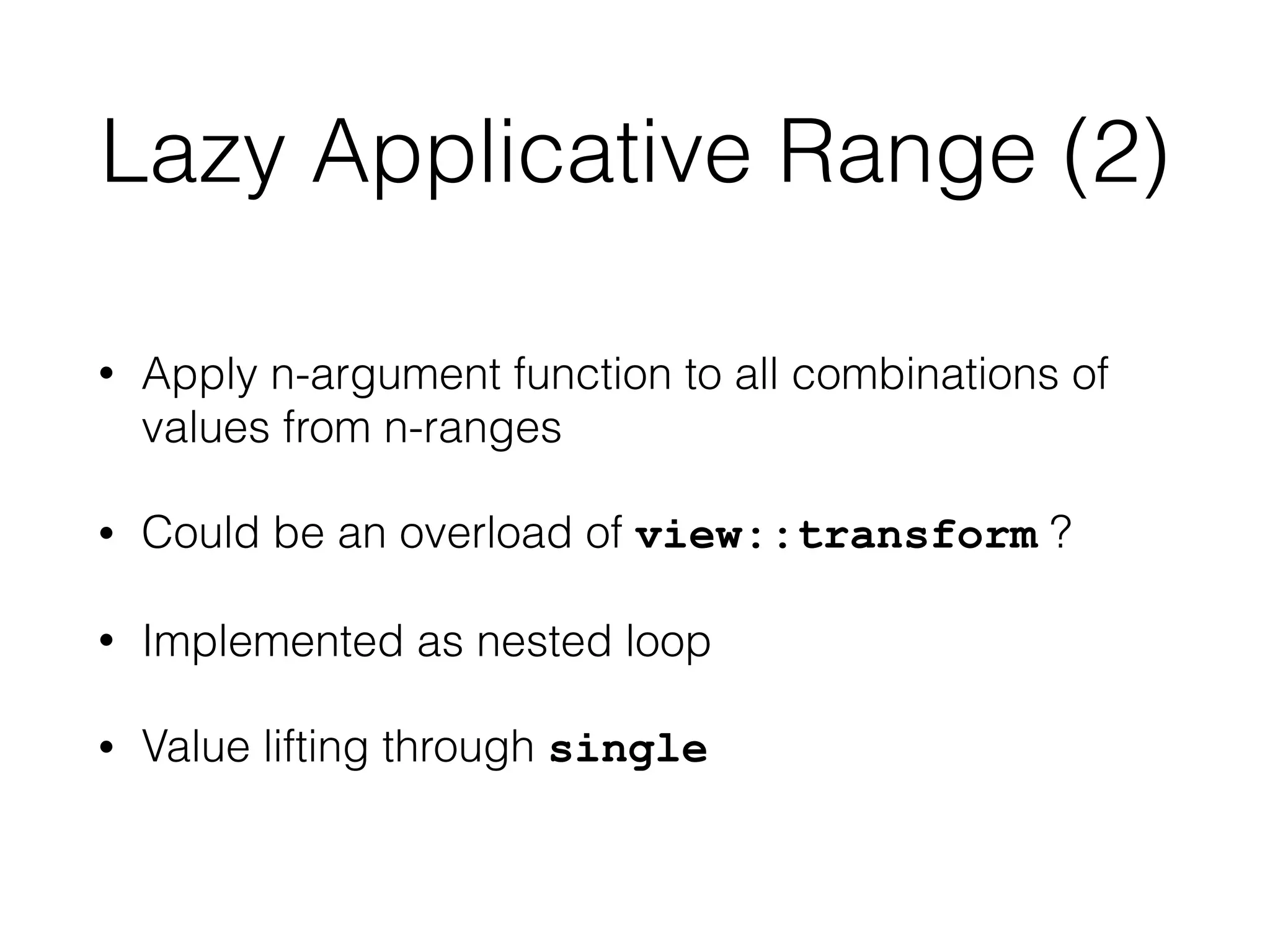 Lazy Applicative Range (2) 
• Apply n-argument function to all combinations of 
values from n-ranges 
• Could be an overload of view::transform ? 
• Implemented as nested loop 
• Value lifting through single 
 