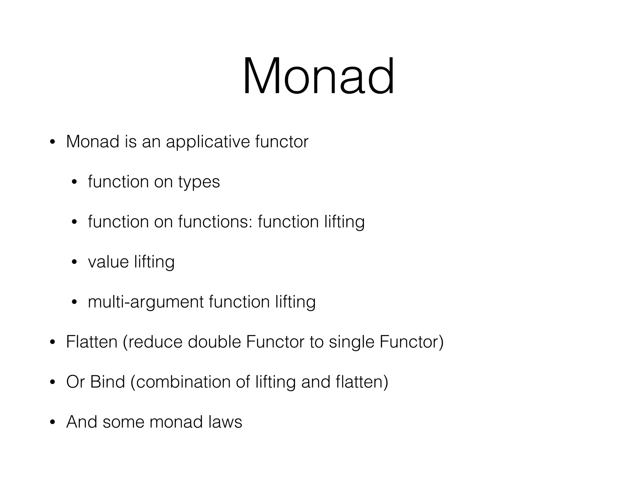 Monad 
• Monad is an applicative functor 
• function on types 
• function on functions: function lifting 
• value lifting 
• multi-argument function lifting 
• Flatten (reduce double Functor to single Functor) 
• Or Bind (combination of lifting and flatten) 
• And some monad laws 
 