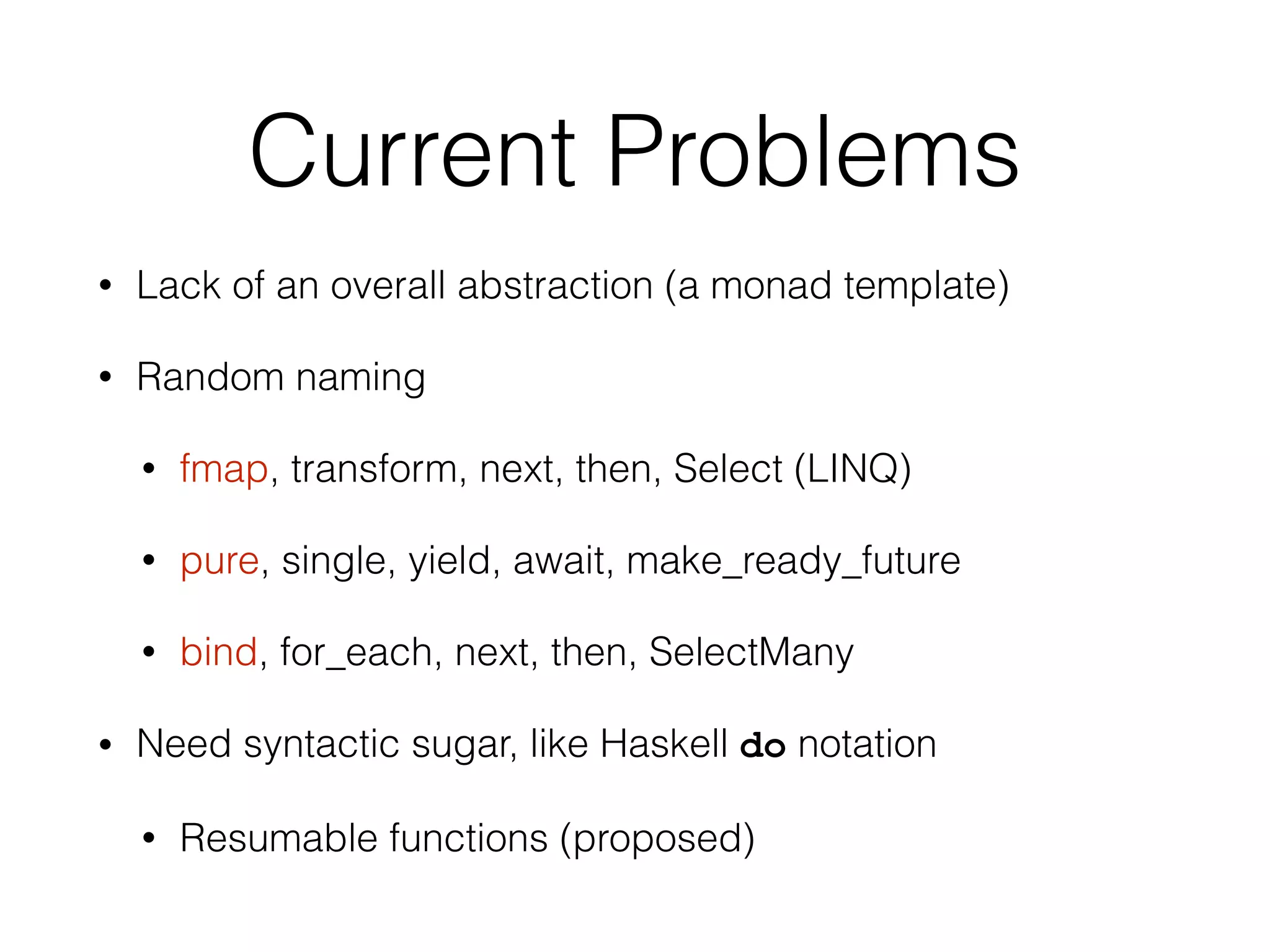 Current Problems 
• Lack of an overall abstraction (a monad template) 
• Random naming 
• fmap, transform, next, then, Select (LINQ) 
• pure, single, yield, await, make_ready_future 
• bind, for_each, next, then, SelectMany 
• Need syntactic sugar, like Haskell do notation 
• Resumable functions (proposed) 
 