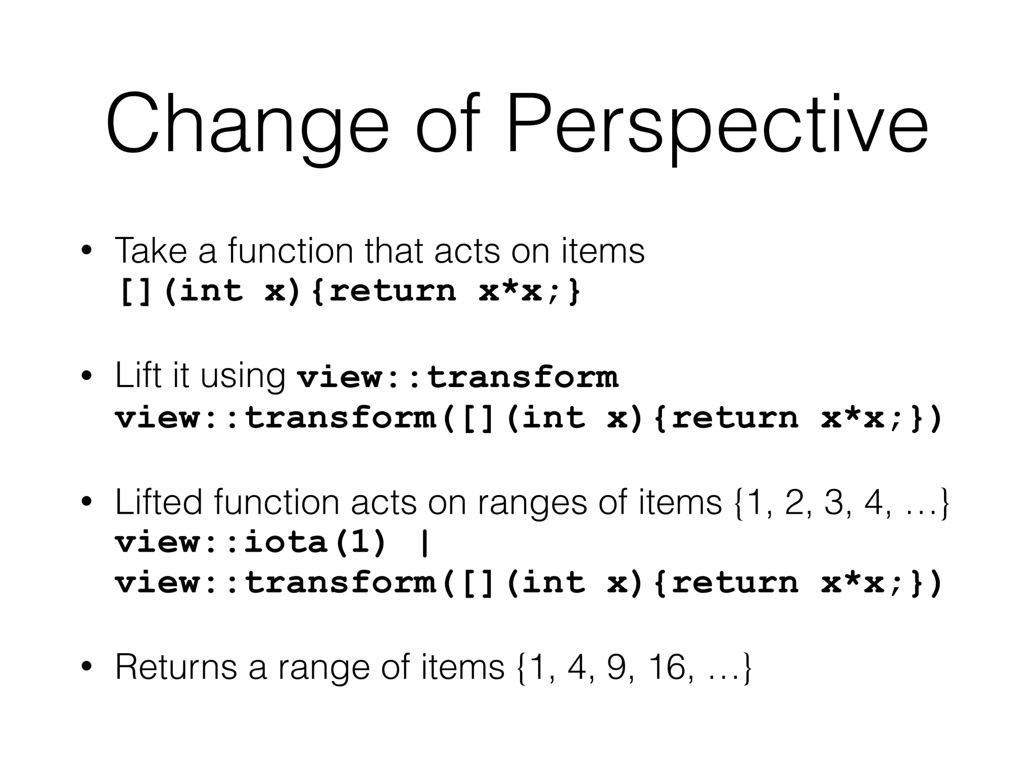 Change of Perspective 
• Take a function that acts on items 
[](int x){return x*x;} 
• Lift it using view::transform 
view::transform([](int x){return x*x;}) 
• Lifted function acts on ranges of items {1, 2, 3, 4, …} 
view::iota(1) | 
view::transform([](int x){return x*x;}) 
• Returns a range of items {1, 4, 9, 16, …} 
 