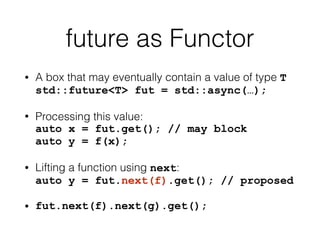 future as Functor 
• A box that may eventually contain a value of type T 
std::future<T> fut = std::async(…); 
• Processing this value: 
auto x = fut.get(); // may block 
auto y = f(x); 
• Lifting a function using next: 
auto y = fut.next(f).get(); // proposed 
• fut.next(f).next(g).get(); 
 