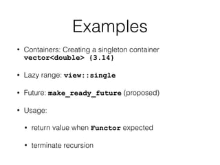 Examples 
• Containers: Creating a singleton container 
vector<double> {3.14} 
• Lazy range: view::single 
• Future: make_ready_future (proposed) 
• Usage: 
• return value when Functor expected 
• terminate recursion 
 