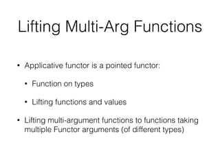 Lifting Multi-Arg Functions 
• Applicative functor is a pointed functor: 
• Function on types 
• Lifting functions and values 
• Lifting multi-argument functions to functions taking 
multiple Functor arguments (of different types) 
 