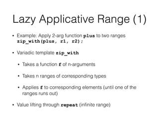 Lazy Applicative Range (1) 
• Example: Apply 2-arg function plus to two ranges 
zip_with(plus, r1, r2); 
• Variadic template zip_with 
• Takes a function f of n-arguments 
• Takes n ranges of corresponding types 
• Applies f to corresponding elements (until one of the 
ranges runs out) 
• Value lifting through repeat (infinite range) 
 