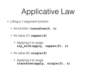 Applicative Law 
• Lifting a 1-argument function 
• As function: transform(f, r) 
• As value (1): repeat(f) 
• Applying it to range: 
zip_with(apply, repeat(f), r) 
• As value (2): single(f) 
• Applying it to range: 
transform(apply, single(f), r) 
 