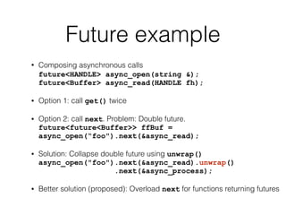 Future example 
• Composing asynchronous calls 
future<HANDLE> async_open(string &); 
future<Buffer> async_read(HANDLE fh); 
• Option 1: call get() twice 
• Option 2: call next. Problem: Double future. 
future<future<Buffer>> ffBuf = 
async_open(“foo").next(&async_read); 
• Solution: Collapse double future using unwrap() 
async_open("foo").next(&async_read).unwrap() 
.next(&async_process); 
• Better solution (proposed): Overload next for functions returning futures 
 