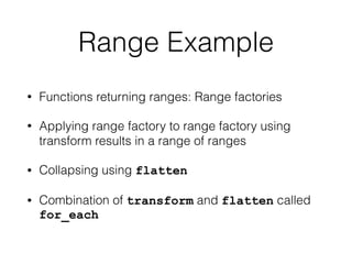 Range Example 
• Functions returning ranges: Range factories 
• Applying range factory to range factory using 
transform results in a range of ranges 
• Collapsing using flatten 
• Combination of transform and flatten called 
for_each 
 