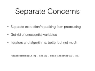 Separate Concerns 
• Separate extraction/repacking from processing 
• Get rid of unessential variables 
• Iterators and algorithms: better but not much 
transform(begin(v), end(v), back_inserter(w), f); 
 