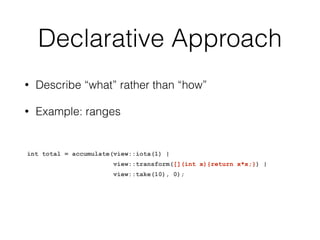 Declarative Approach 
• Describe “what” rather than “how” 
• Example: ranges 
int total = accumulate(view::iota(1) | 
view::transform([](int x){return x*x;}) | 
view::take(10), 0); 
 