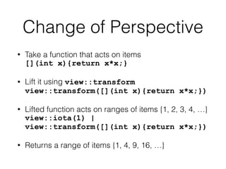 Change of Perspective 
• Take a function that acts on items 
[](int x){return x*x;} 
• Lift it using view::transform 
view::transform([](int x){return x*x;}) 
• Lifted function acts on ranges of items {1, 2, 3, 4, …} 
view::iota(1) | 
view::transform([](int x){return x*x;}) 
• Returns a range of items {1, 4, 9, 16, …} 
 