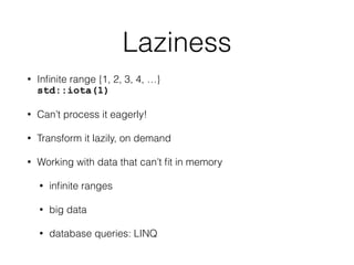 Laziness 
• Infinite range {1, 2, 3, 4, …} 
std::iota(1) 
• Can’t process it eagerly! 
• Transform it lazily, on demand 
• Working with data that can’t fit in memory 
• infinite ranges 
• big data 
• database queries: LINQ 
 