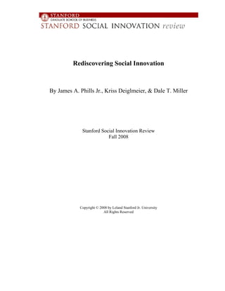 Rediscovering Social Innovation



By James A. Phills Jr., Kriss Deiglmeier, & Dale T. Miller




             Stanford Social Innovation Review
                         Fall 2008




            Copyright © 2008 by Leland Stanford Jr. University
                          All Rights Reserved
 