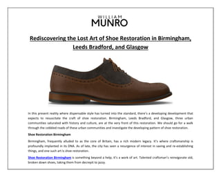 Rediscovering the Lost Art of Shoe Restoration in Birmingham,
Leeds Bradford, and Glasgow
In this present reality where dispensable style has turned into the standard, there’s a developing development that
expects to resuscitate the craft of shoe restoration. Birmingham, Leeds Bradford, and Glasgow, three urban
communities saturated with history and culture, are at the very front of this restoration. We should go for a walk
through the cobbled roads of these urban communities and investigate the developing pattern of shoe restoration.
Shoe Restoration Birmingham
Birmingham, frequently alluded to as the core of Britain, has a rich modern legacy. It’s where craftsmanship is
profoundly implanted in its DNA. As of late, the city has seen a resurgence of interest in saving and re-establishing
things, and one such art is shoe restoration.
Shoe Restoration Birmingham is something beyond a help; it’s a work of art. Talented craftsman’s reinvigorate old,
broken down shoes, taking them from decrepit to jazzy.
 