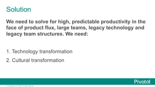 Solution 
We need to solve for high, predictable productivity in the 
face of product flux, large teams, legacy technology and 
legacy team structures. We need: 
1. Technology transformation 
2. Cultural transformation 
© Copyright 2014 Pivotal. All rights reserved. 
 