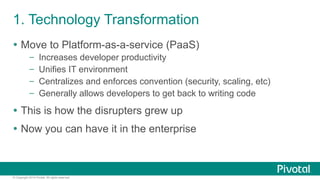 1. Technology Transformation 
Ÿ Move to Platform-as-a-service (PaaS) 
– Increases developer productivity 
– Unifies IT environment 
– Centralizes and enforces convention (security, scaling, etc) 
– Generally allows developers to get back to writing code 
Ÿ This is how the disrupters grew up 
Ÿ Now you can have it in the enterprise 
© Copyright 2014 Pivotal. All rights reserved. 
 