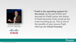 Jonathan Rosenberg 
CTO & VP, Collaboration 
© Copyright 2014 Pivotal. All rights reserved. 
“ PaaS is the operating system for 
the cloud. As the set of APIs and 
services for PaaS's grow, the choice 
of PaaS becomes more crucial as the 
costs of porting go up. This is one of 
the benefits of open source PaaS 
offerings like Cloud Foundry.” 
 