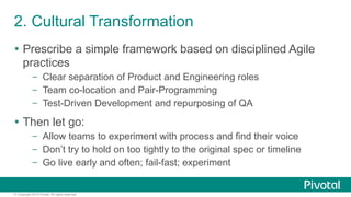 2. Cultural Transformation 
Ÿ Prescribe a simple framework based on disciplined Agile 
practices 
– Clear separation of Product and Engineering roles 
– Team co-location and Pair-Programming 
– Test-Driven Development and repurposing of QA 
Ÿ Then let go: 
– Allow teams to experiment with process and find their voice 
– Don’t try to hold on too tightly to the original spec or timeline 
– Go live early and often; fail-fast; experiment 
© Copyright 2014 Pivotal. All rights reserved. 
 