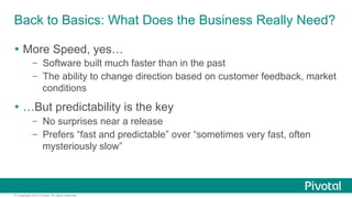 Back to Basics: What Does the Business Really Need? 
Ÿ More Speed, yes… 
– Software built much faster than in the past 
– The ability to change direction based on customer feedback, market 
conditions 
Ÿ …But predictability is the key 
– No surprises near a release 
– Prefers “fast and predictable” over “sometimes very fast, often 
mysteriously slow” 
© Copyright 2014 Pivotal. All rights reserved. 
 