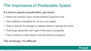 The Importance of Predictable Speed 
If a team’s speed is predictable, you know: 
Ÿ When the current vision of the product could be built 
Ÿ How realistic a deadline is, so you can adapt 
Ÿ That a request to change or release doesn’t disrupt the team 
Ÿ That bugs generally don’t get in the way of progress 
Ÿ That a need to scale doesn’t disrupt feature progress 
The challenge: it’s difficult! 
© Copyright 2014 Pivotal. All rights reserved. 
 