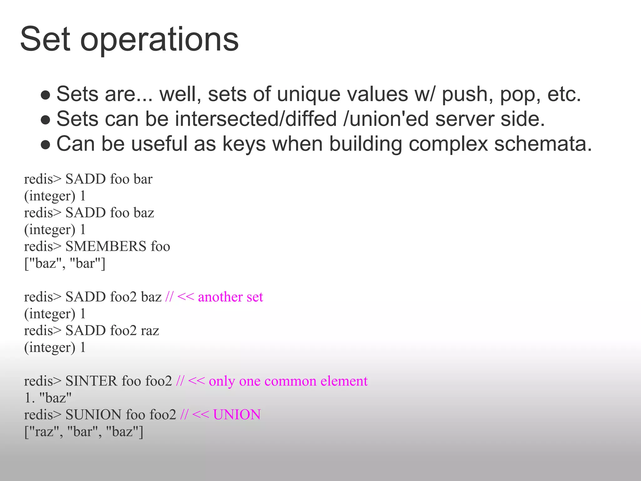 Set operations
  ● Sets are... well, sets of unique values w/ push, pop, etc.
  ● Sets can be intersected/diffed /union'ed server side.
  ● Can be useful as keys when building complex schemata.
redis> SADD foo bar
(integer) 1
redis> SADD foo baz
(integer) 1
redis> SMEMBERS foo
["baz", "bar"]

redis> SADD foo2 baz // << another set
(integer) 1
redis> SADD foo2 raz
(integer) 1

redis> SINTER foo foo2 // << only one common element
1. "baz"
redis> SUNION foo foo2 // << UNION
["raz", "bar", "baz"]
 