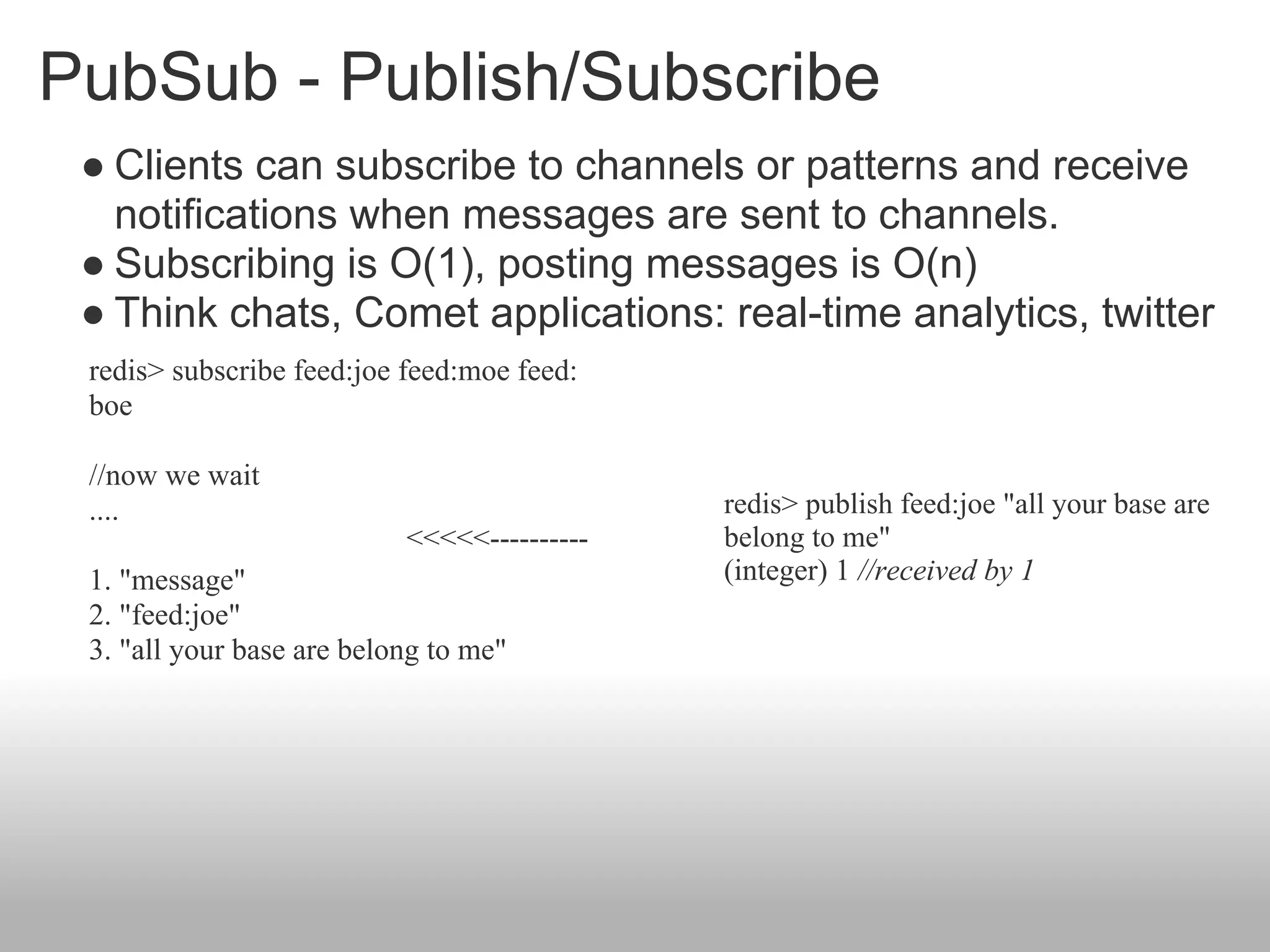 PubSub - Publish/Subscribe
 ● Clients can subscribe to channels or patterns and receive
   notifications when messages are sent to channels.
 ● Subscribing is O(1), posting messages is O(n)
 ● Think chats, Comet applications: real-time analytics, twitter
 redis> subscribe feed:joe feed:moe feed:
 boe

 //now we wait
 ....                                        redis> publish feed:joe "all your base are
                           <<<<<----------   belong to me"
 1. "message"                                (integer) 1 //received by 1
 2. "feed:joe"
 3. "all your base are belong to me"
 