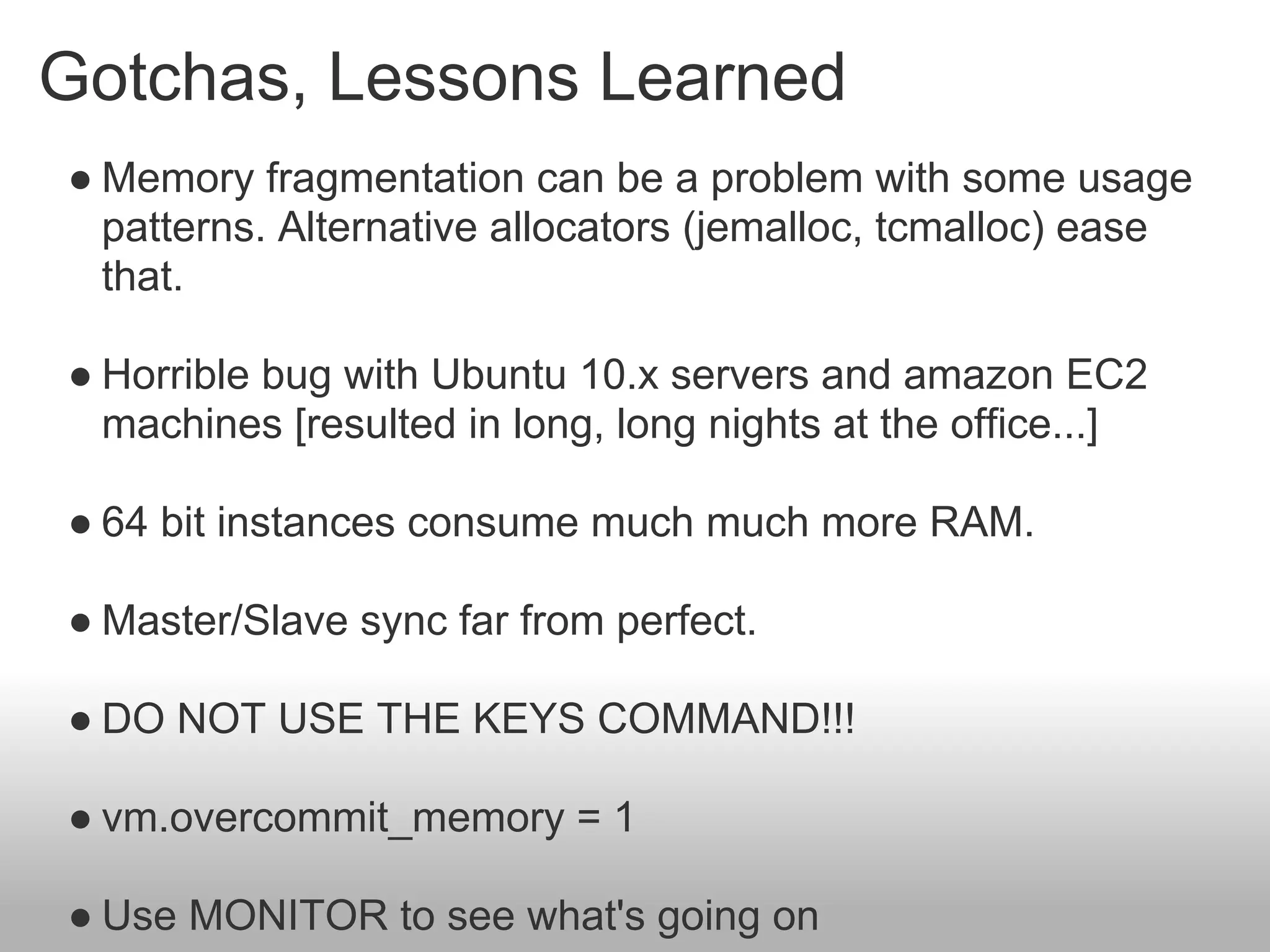 Gotchas, Lessons Learned
● Memory fragmentation can be a problem with some usage
  patterns. Alternative allocators (jemalloc, tcmalloc) ease
  that.

● Horrible bug with Ubuntu 10.x servers and amazon EC2
  machines [resulted in long, long nights at the office...]

● 64 bit instances consume much much more RAM.

● Master/Slave sync far from perfect.

● DO NOT USE THE KEYS COMMAND!!!

● vm.overcommit_memory = 1

● Use MONITOR to see what's going on
 