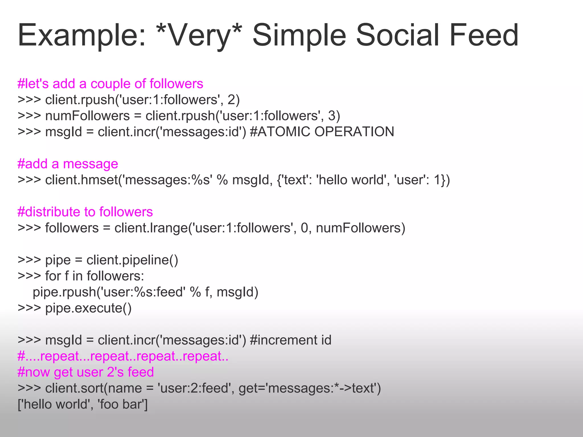 Example: *Very* Simple Social Feed
#let's add a couple of followers
>>> client.rpush('user:1:followers', 2)
>>> numFollowers = client.rpush('user:1:followers', 3)
>>> msgId = client.incr('messages:id') #ATOMIC OPERATION

#add a message
>>> client.hmset('messages:%s' % msgId, {'text': 'hello world', 'user': 1})

#distribute to followers
>>> followers = client.lrange('user:1:followers', 0, numFollowers)

>>> pipe = client.pipeline()
>>> for f in followers:
  pipe.rpush('user:%s:feed' % f, msgId)
>>> pipe.execute()

>>> msgId = client.incr('messages:id') #increment id
#....repeat...repeat..repeat..repeat..
#now get user 2's feed
>>> client.sort(name = 'user:2:feed', get='messages:*->text')
['hello world', 'foo bar']
 