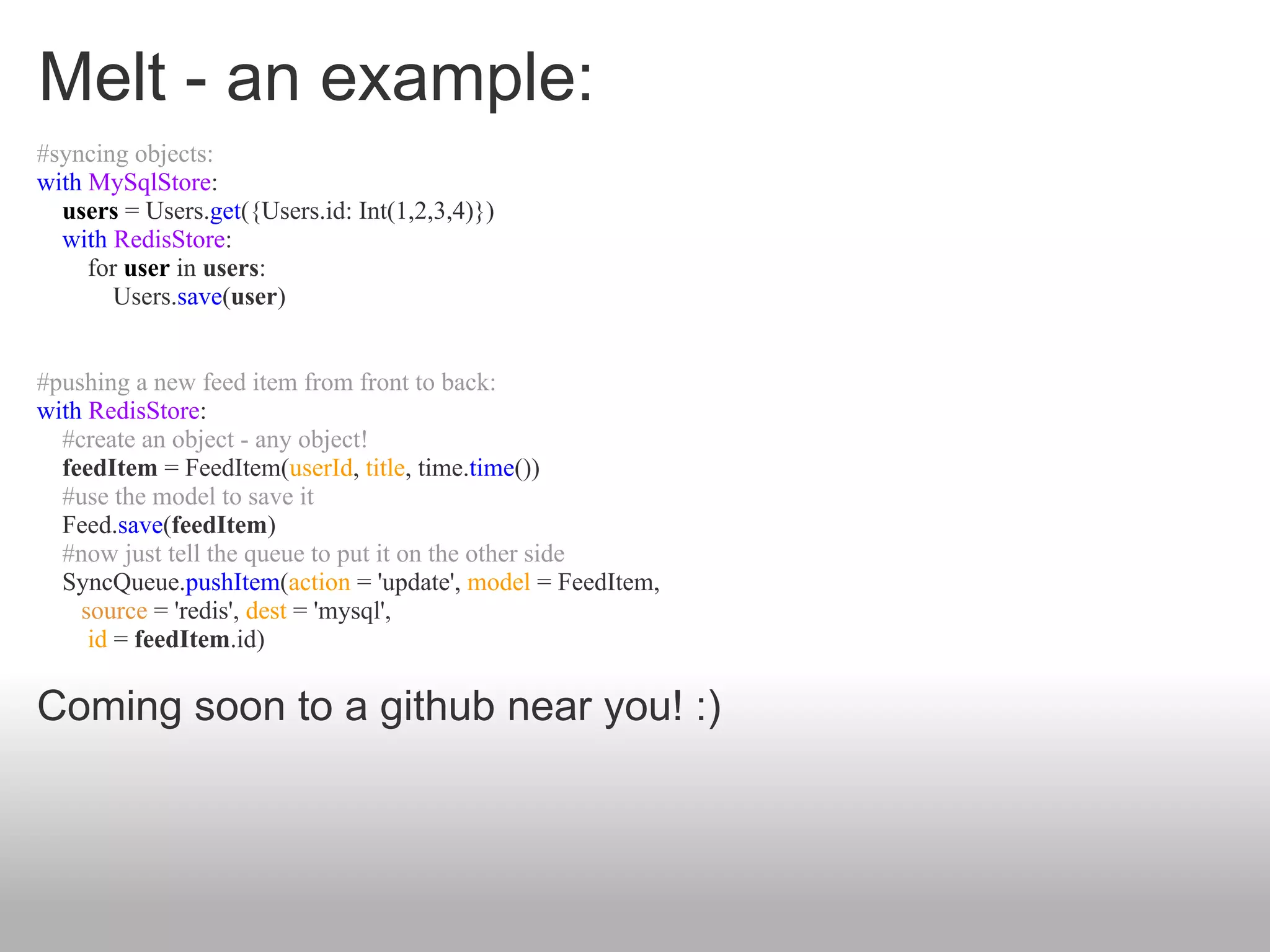 Melt - an example:
#syncing objects:
with MySqlStore:
  users = Users.get({Users.id: Int(1,2,3,4)})
  with RedisStore:
     for user in users:
        Users.save(user)


#pushing a new feed item from front to back:
with RedisStore:
  #create an object - any object!
  feedItem = FeedItem(userId, title, time.time())
  #use the model to save it
  Feed.save(feedItem)
  #now just tell the queue to put it on the other side
  SyncQueue.pushItem(action = 'update', model = FeedItem,
    source = 'redis', dest = 'mysql',
     id = feedItem.id)

Coming soon to a github near you! :)
 