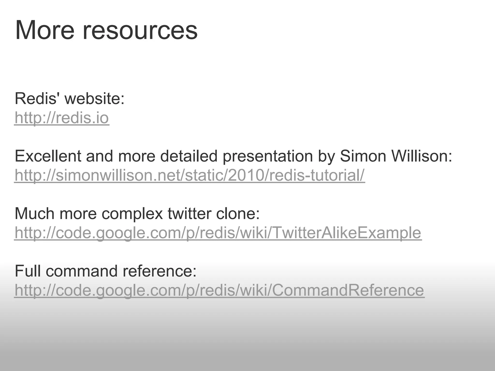 More resources

Redis' website:
http://redis.io

Excellent and more detailed presentation by Simon Willison:
http://simonwillison.net/static/2010/redis-tutorial/

Much more complex twitter clone:
http://code.google.com/p/redis/wiki/TwitterAlikeExample

Full command reference:
http://code.google.com/p/redis/wiki/CommandReference
 