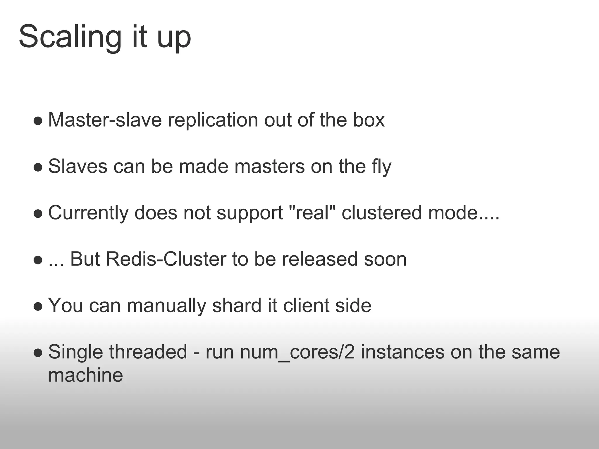 Scaling it up

 ● Master-slave replication out of the box

 ● Slaves can be made masters on the fly

 ● Currently does not support "real" clustered mode....

 ● ... But Redis-Cluster to be released soon

 ● You can manually shard it client side

 ● Single threaded - run num_cores/2 instances on the same
   machine
 