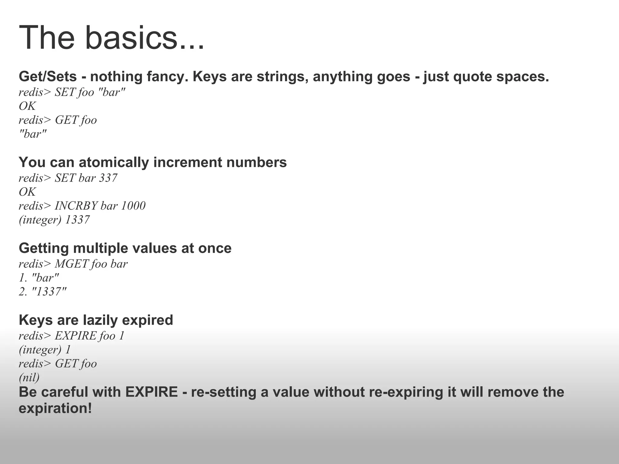 The basics...
Get/Sets - nothing fancy. Keys are strings, anything goes - just quote spaces.
redis> SET foo "bar"
OK
redis> GET foo
"bar"

You can atomically increment numbers
redis> SET bar 337
OK
redis> INCRBY bar 1000
(integer) 1337

Getting multiple values at once
redis> MGET foo bar
1. "bar"
2. "1337"

Keys are lazily expired
redis> EXPIRE foo 1
(integer) 1
redis> GET foo
(nil)
Be careful with EXPIRE - re-setting a value without re-expiring it will remove the
expiration!
 