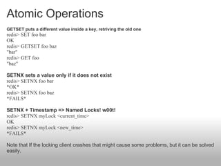 Atomic Operations
GETSET puts a different value inside a key, retriving the old one
redis> SET foo bar
OK
redis> GETSET foo baz
"bar"
redis> GET foo
"baz"

SETNX sets a value only if it does not exist
redis> SETNX foo bar
*OK*
redis> SETNX foo baz
*FAILS*

SETNX + Timestamp => Named Locks! w00t!
redis> SETNX myLock <current_time>
OK
redis> SETNX myLock <new_time>
*FAILS*

Note that If the locking client crashes that might cause some problems, but it can be solved
easily.
 