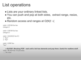 List operations
  ● Lists are your ordinary linked lists.
  ● You can push and pop at both sides, extract range, resize,
    etc.
  ● Random access and ranges at O(N)! :-(
redis> LPUSH foo bar
(integer) 1

redis> LPUSH foo baz
(integer) 2

redis> LRANGE foo 0 2
1. "baz"
2. "bar"

redis> LPOP foo
"baz"

      ● BLPOP: Blocking POP - wait until a list has elements and pop them. Useful for realtime stuff.
redis> BLPOP baz 10 [seconds]
..... We wait!
 