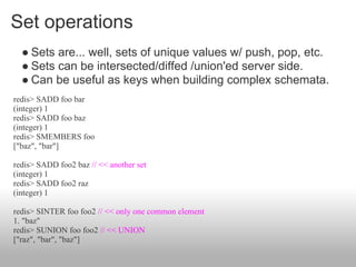 Set operations
  ● Sets are... well, sets of unique values w/ push, pop, etc.
  ● Sets can be intersected/diffed /union'ed server side.
  ● Can be useful as keys when building complex schemata.
redis> SADD foo bar
(integer) 1
redis> SADD foo baz
(integer) 1
redis> SMEMBERS foo
["baz", "bar"]

redis> SADD foo2 baz // << another set
(integer) 1
redis> SADD foo2 raz
(integer) 1

redis> SINTER foo foo2 // << only one common element
1. "baz"
redis> SUNION foo foo2 // << UNION
["raz", "bar", "baz"]
 
