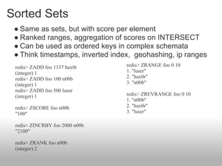 Sorted Sets
 ● Same as sets, but with score per element
 ● Ranked ranges, aggregation of scores on INTERSECT
 ● Can be used as ordered keys in complex schemata
 ● Think timestamps, inverted index, geohashing, ip ranges
 redis> ZADD foo 1337 hax0r       redis> ZRANGE foo 0 10
 (integer) 1                      1. "luser"
 redis> ZADD foo 100 n00b         2. "hax0r"
 (integer) 1                      3. "n00b"
 redis> ZADD foo 500 luser
 (integer) 1                      redis> ZREVRANGE foo 0 10
                                  1. "n00b"
 redis> ZSCORE foo n00b           2. "hax0r"
 "100"                            3. "luser"

 redis> ZINCRBY foo 2000 n00b
 "2100"

 redis> ZRANK foo n00b
 (integer) 2
 