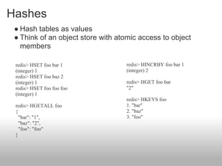 Hashes
 ● Hash tables as values
 ● Think of an object store with atomic access to object
   members

 redis> HSET foo bar 1             redis> HINCRBY foo bar 1
 (integer) 1                       (integer) 2
 redis> HSET foo baz 2
 (integer) 1                       redis> HGET foo bar
 redis> HSET foo foo foo           "2"
 (integer) 1
                                   redis> HKEYS foo
 redis> HGETALL foo                1. "bar"
 {                                 2. "baz"
   "bar": "1",                     3. "foo"
   "baz": "2",
   "foo": "foo"
 }
 