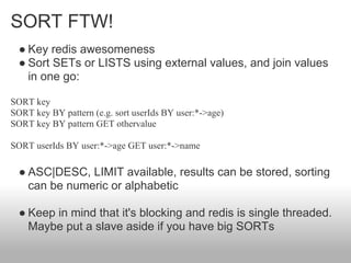SORT FTW!
  ● Key redis awesomeness
  ● Sort SETs or LISTS using external values, and join values
    in one go:

SORT key
SORT key BY pattern (e.g. sort userIds BY user:*->age)
SORT key BY pattern GET othervalue

SORT userIds BY user:*->age GET user:*->name

  ● ASC|DESC, LIMIT available, results can be stored, sorting
    can be numeric or alphabetic

  ● Keep in mind that it's blocking and redis is single threaded.
    Maybe put a slave aside if you have big SORTs
 