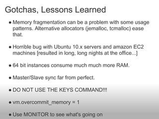 Gotchas, Lessons Learned
● Memory fragmentation can be a problem with some usage
  patterns. Alternative allocators (jemalloc, tcmalloc) ease
  that.

● Horrible bug with Ubuntu 10.x servers and amazon EC2
  machines [resulted in long, long nights at the office...]

● 64 bit instances consume much much more RAM.

● Master/Slave sync far from perfect.

● DO NOT USE THE KEYS COMMAND!!!

● vm.overcommit_memory = 1

● Use MONITOR to see what's going on
 