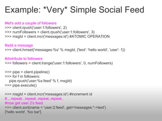 Example: *Very* Simple Social Feed
#let's add a couple of followers
>>> client.rpush('user:1:followers', 2)
>>> numFollowers = client.rpush('user:1:followers', 3)
>>> msgId = client.incr('messages:id') #ATOMIC OPERATION

#add a message
>>> client.hmset('messages:%s' % msgId, {'text': 'hello world', 'user': 1})

#distribute to followers
>>> followers = client.lrange('user:1:followers', 0, numFollowers)

>>> pipe = client.pipeline()
>>> for f in followers:
  pipe.rpush('user:%s:feed' % f, msgId)
>>> pipe.execute()

>>> msgId = client.incr('messages:id') #increment id
#....repeat...repeat..repeat..repeat..
#now get user 2's feed
>>> client.sort(name = 'user:2:feed', get='messages:*->text')
['hello world', 'foo bar']
 