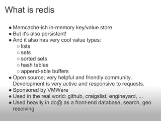 What is redis
● Memcache-ish in-memory key/value store
● But it's also persistent!
● And it also has very cool value types:
    ○ lists
    ○ sets
    ○ sorted sets
    ○ hash tables
    ○ append-able buffers
● Open source; very helpful and friendly community.
  Development is very active and responsive to requests.
● Sponsored by VMWare
● Used in the real world: github, craigslist, engineyard, ...
● Used heavily in do@ as a front-end database, search, geo
  resolving
 