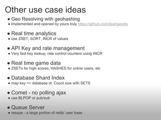 Other use case ideas
● Geo Resolving with geohashing
● Implemented and opened by yours truly https://github.com/doat/geodis

● Real time analytics
● use ZSET, SORT, INCR of values

● API Key and rate management
● Very fast key lookup, rate control counters using INCR

● Real time game data
● ZSETs for high scores, HASHES for online users, etc

● Database Shard Index
● map key => database id. Count size with SETS

● Comet - no polling ajax
● use BLPOP or pub/sub

● Queue Server
● resque - a large portion of redis' user base
 