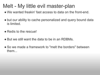 Melt - My little evil master-plan
● We wanted freakin' fast access to data on the front-end.

● but our ability to cache personalized and query bound data
  is limited.

● Redis to the rescue!

● But we still want the data to be in an RDBMs.

● So we made a framework to "melt the borders" between
  them...
 