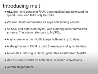 Introducing melt
● ALL front end data is in RAM, denormalized and optimized for
  speed. Front end talks only to Redis.

● We use Redis' set features as keys and scoring vectors.

● All back end data is on mysql, with a manageable normalized
  schema. The admin talks only to MySQL.

● A sync queue in the middle keeps both ends up to date.

● A straightforward ORM is used to manage and sync the data.

● Automates indexing in Redis, generates models from MySQL.

● Use the same model on both ends, or create conversions.

● Central Id generator.
 
