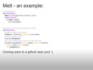 Melt - an example:
#syncing objects:
with MySqlStore:
  users = Users.get({Users.id: Int(1,2,3,4)})
  with RedisStore:
     for user in users:
        Users.save(user)


#pushing a new feed item from front to back:
with RedisStore:
  #create an object - any object!
  feedItem = FeedItem(userId, title, time.time())
  #use the model to save it
  Feed.save(feedItem)
  #now just tell the queue to put it on the other side
  SyncQueue.pushItem(action = 'update', model = FeedItem,
    source = 'redis', dest = 'mysql',
     id = feedItem.id)

Coming soon to a github near you! :)
 