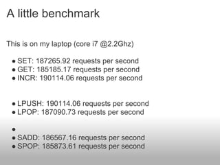 A little benchmark

This is on my laptop (core i7 @2.2Ghz)

 ● SET: 187265.92 requests per second
 ● GET: 185185.17 requests per second
 ● INCR: 190114.06 requests per second


 ● LPUSH: 190114.06 requests per second
 ● LPOP: 187090.73 requests per second

 ●
 ● SADD: 186567.16 requests per second
 ● SPOP: 185873.61 requests per second
 