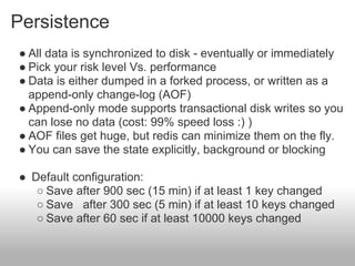 Persistence
● All data is synchronized to disk - eventually or immediately
● Pick your risk level Vs. performance
● Data is either dumped in a forked process, or written as a
  append-only change-log (AOF)
● Append-only mode supports transactional disk writes so you
  can lose no data (cost: 99% speed loss :) )
● AOF files get huge, but redis can minimize them on the fly.
● You can save the state explicitly, background or blocking

● Default configuration:
   ○ Save after 900 sec (15 min) if at least 1 key changed
   ○ Save after 300 sec (5 min) if at least 10 keys changed
   ○ Save after 60 sec if at least 10000 keys changed
 