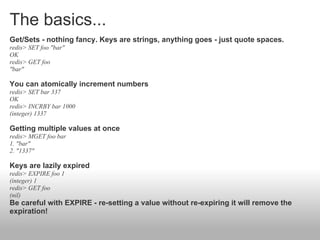 The basics...
Get/Sets - nothing fancy. Keys are strings, anything goes - just quote spaces.
redis> SET foo "bar"
OK
redis> GET foo
"bar"

You can atomically increment numbers
redis> SET bar 337
OK
redis> INCRBY bar 1000
(integer) 1337

Getting multiple values at once
redis> MGET foo bar
1. "bar"
2. "1337"

Keys are lazily expired
redis> EXPIRE foo 1
(integer) 1
redis> GET foo
(nil)
Be careful with EXPIRE - re-setting a value without re-expiring it will remove the
expiration!
 