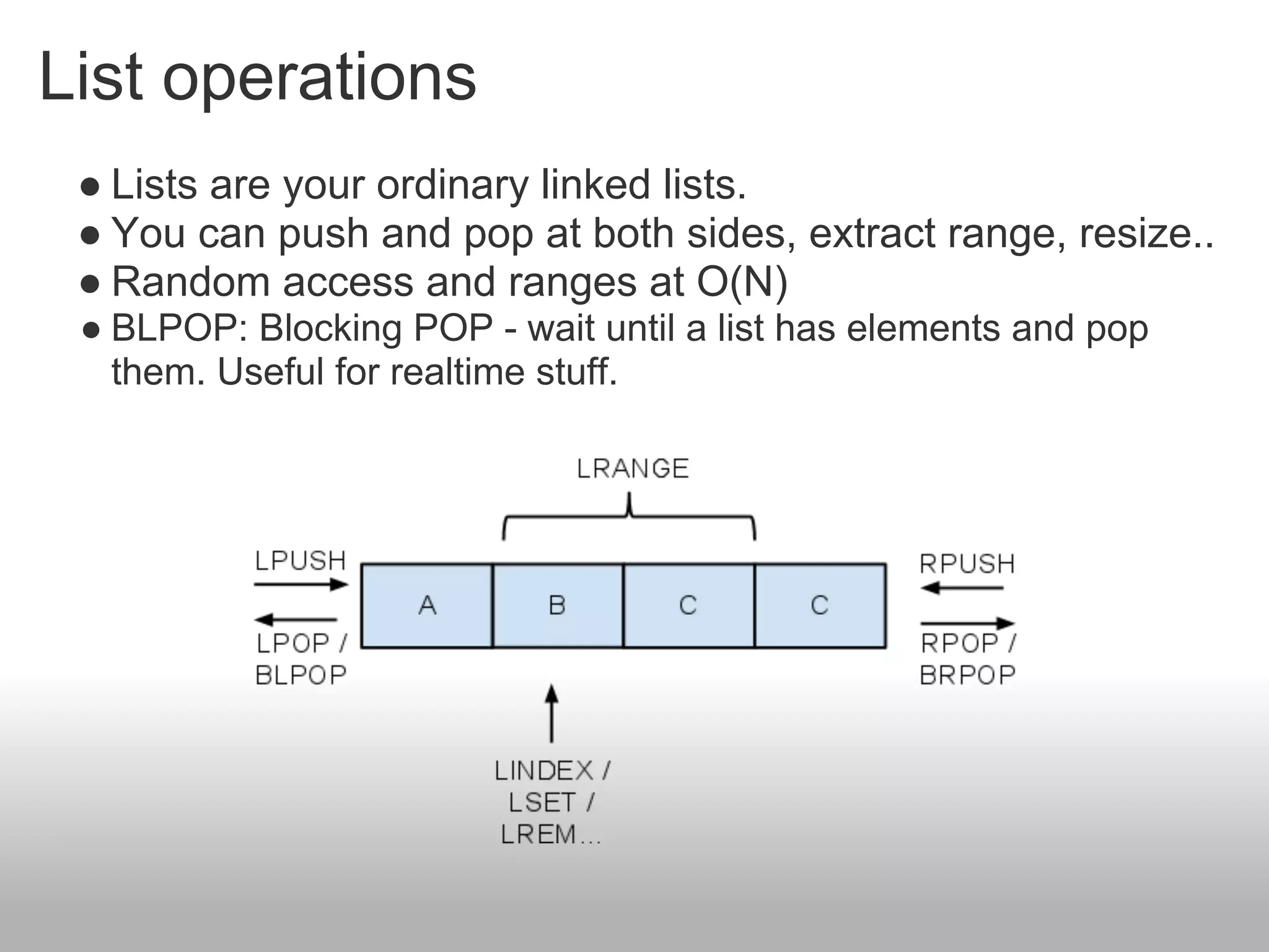 List operations
 ● Lists are your ordinary linked lists.
 ● You can push and pop at both sides, extract range, resize..
 ● Random access and ranges at O(N)
 ● BLPOP: Blocking POP - wait until a list has elements and pop
   them. Useful for realtime stuff.
 