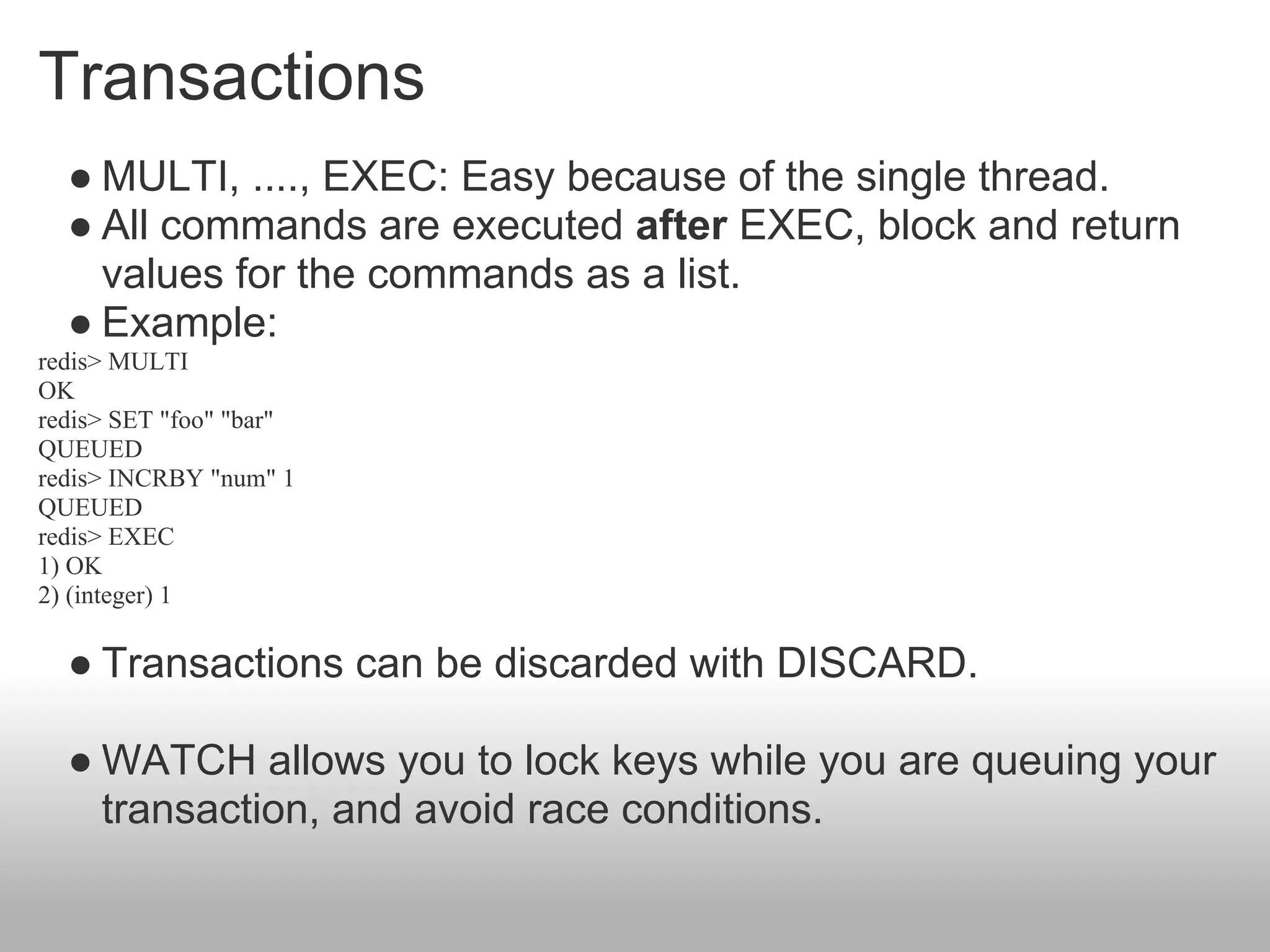 Transactions
  ● MULTI, ...., EXEC: Easy because of the single thread.
  ● All commands are executed after EXEC, block and return
    values for the commands as a list.
  ● Example:
redis> MULTI
OK
redis> SET "foo" "bar"
QUEUED
redis> INCRBY "num" 1
QUEUED
redis> EXEC
1) OK
2) (integer) 1

  ● Transactions can be discarded with DISCARD.

  ● WATCH allows you to lock keys while you are queuing your
    transaction, and avoid race conditions.
 